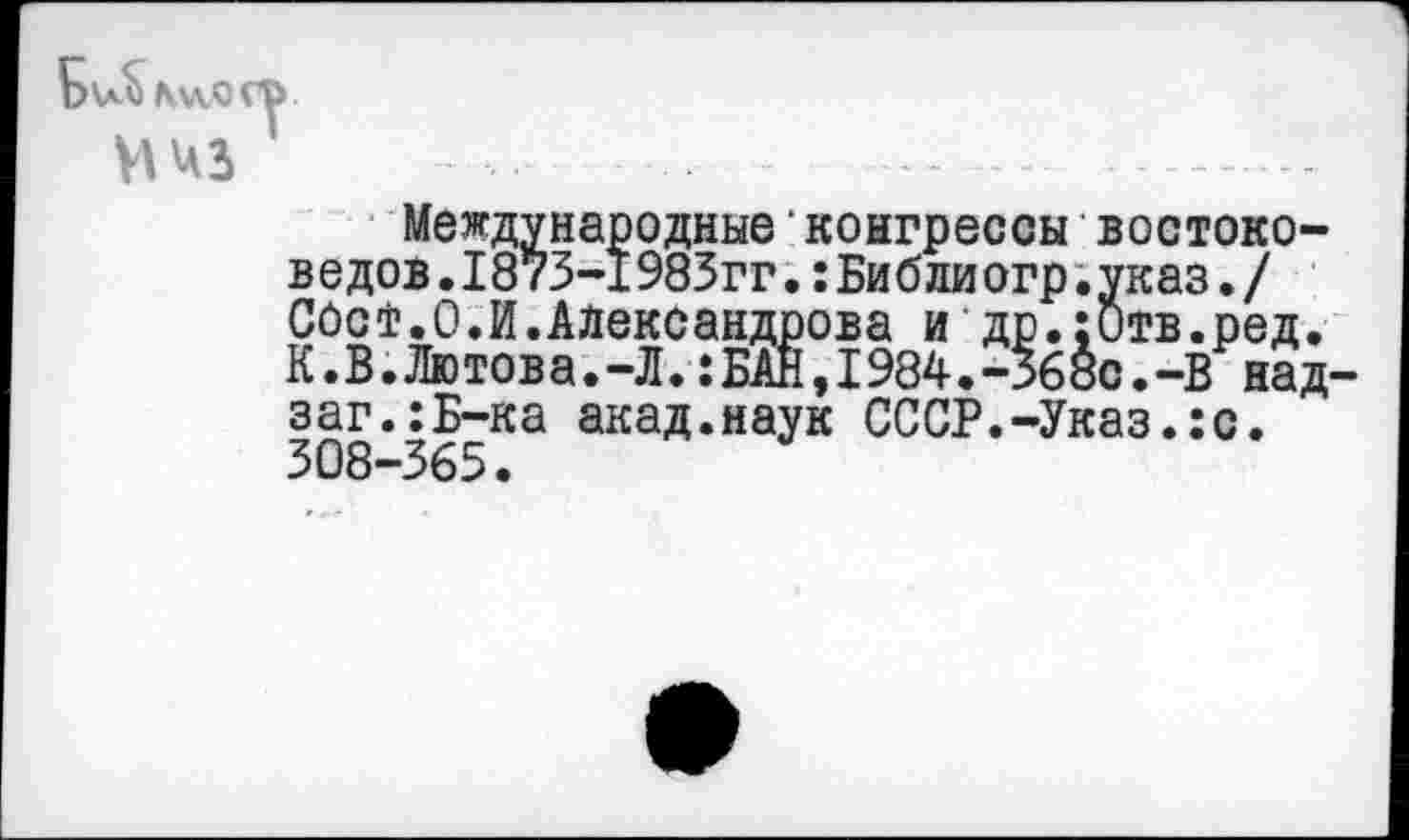 ﻿-- - ---------
Международные‘конгрессы востоковедов .1873-1983гг.:Библи огр.указ./ ОбоТ. О. И.Александрова и др.:Отв.ред. К.В.Лютова.-Л.:БАН,1984.-56ос.-В над-заг.:Б-ка акад.наук СССР.-Указ.:с. 308-365.